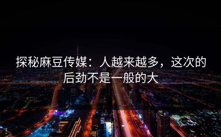 探秘麻豆传媒：人越来越多，这次的后劲不是一般的大