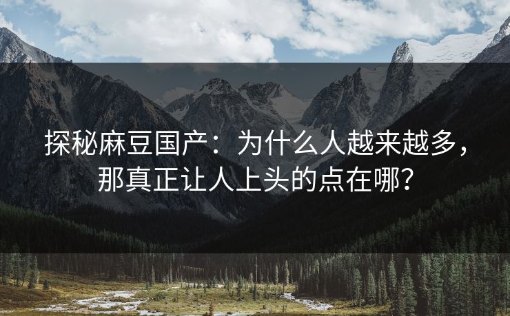 探秘麻豆国产：为什么人越来越多，那真正让人上头的点在哪？