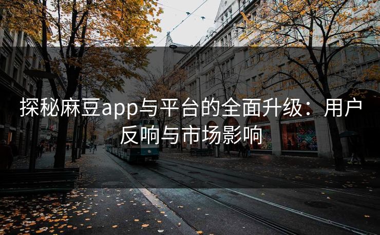 探秘麻豆app与平台的全面升级：用户反响与市场影响
