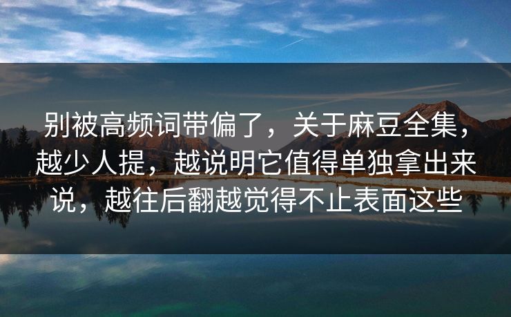 别被高频词带偏了，关于麻豆全集，越少人提，越说明它值得单独拿出来说，越往后翻越觉得不止表面这些
