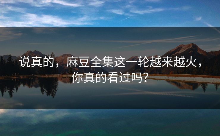 说真的，麻豆全集这一轮越来越火，你真的看过吗？