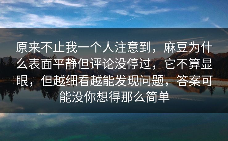 原来不止我一个人注意到，麻豆为什么表面平静但评论没停过，它不算显眼，但越细看越能发现问题，答案可能没你想得那么简单