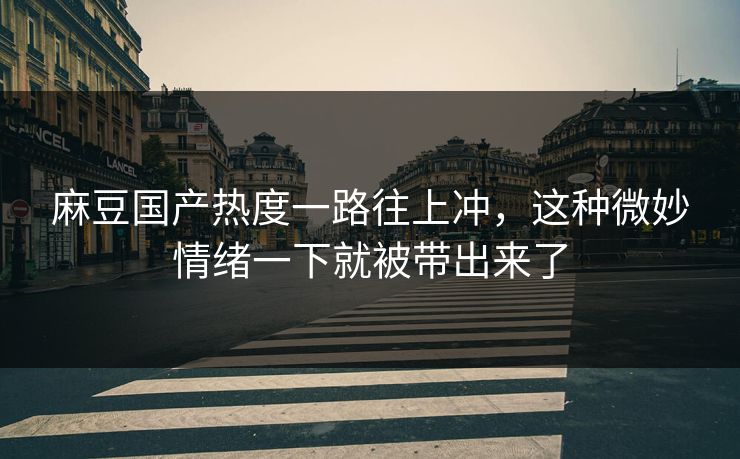 麻豆国产热度一路往上冲，这种微妙情绪一下就被带出来了