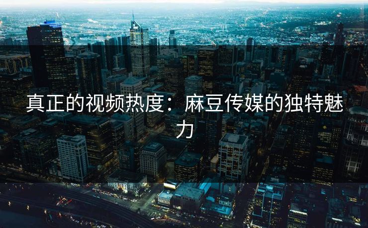 真正的视频热度:麻豆传媒的独特魅力 真正的视频热度:麻豆传媒的独特魅力