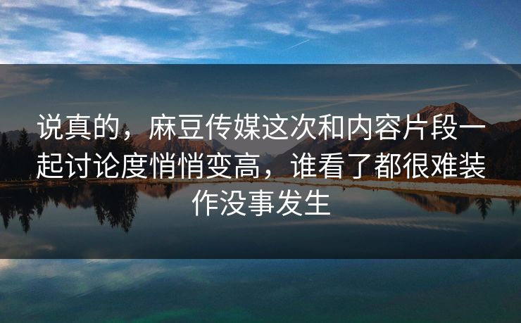 说真的，麻豆传媒这次和内容片段一起讨论度悄悄变高，谁看了都很难装作没事发生