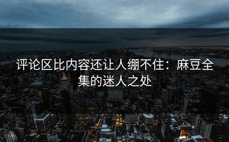 评论区比内容还让人绷不住：麻豆全集的迷人之处