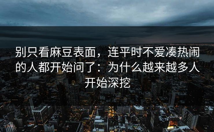 别只看麻豆表面，连平时不爱凑热闹的人都开始问了：为什么越来越多人开始深挖