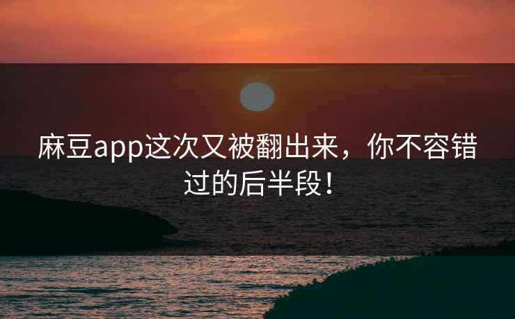 麻豆app这次又被翻出来，你不容错过的后半段！