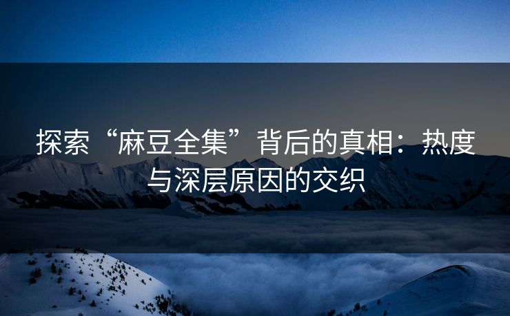 探索“麻豆全集”背后的真相：热度与深层原因的交织
