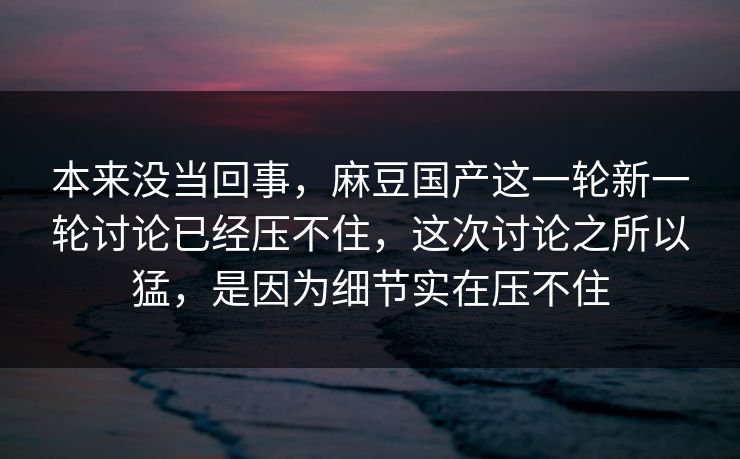 本来没当回事，麻豆国产这一轮新一轮讨论已经压不住，这次讨论之所以猛，是因为细节实在压不住