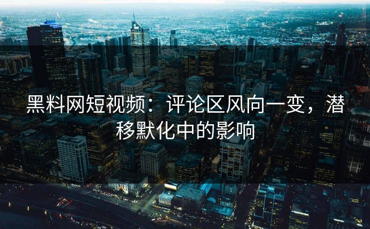 黑料网短视频：评论区风向一变，潜移默化中的影响