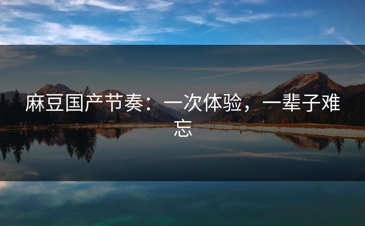 麻豆国产节奏：一次体验，一辈子难忘