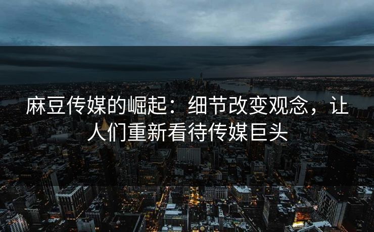 麻豆传媒的崛起：细节改变观念，让人们重新看待传媒巨头