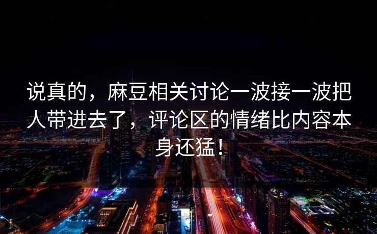 说真的，麻豆相关讨论一波接一波把人带进去了，评论区的情绪比内容本身还猛！