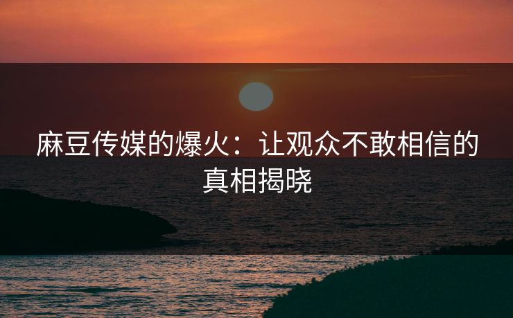 麻豆传媒的爆火：让观众不敢相信的真相揭晓