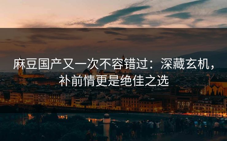 麻豆国产又一次不容错过:深藏玄机,补前情更是绝佳之选