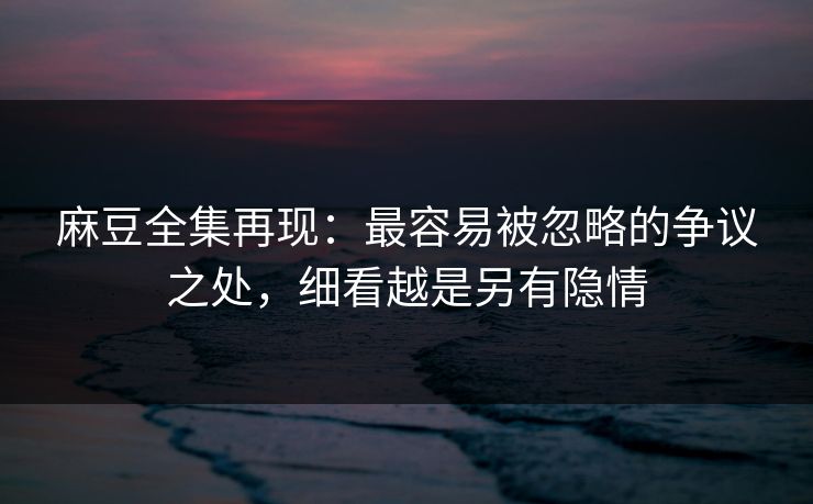 麻豆全集再现:最容易被忽略的争议之处,细看越是另有隐情