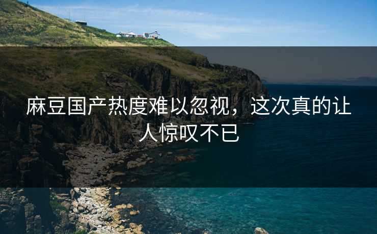 麻豆国产热度难以忽视,这次真的让人惊叹不已