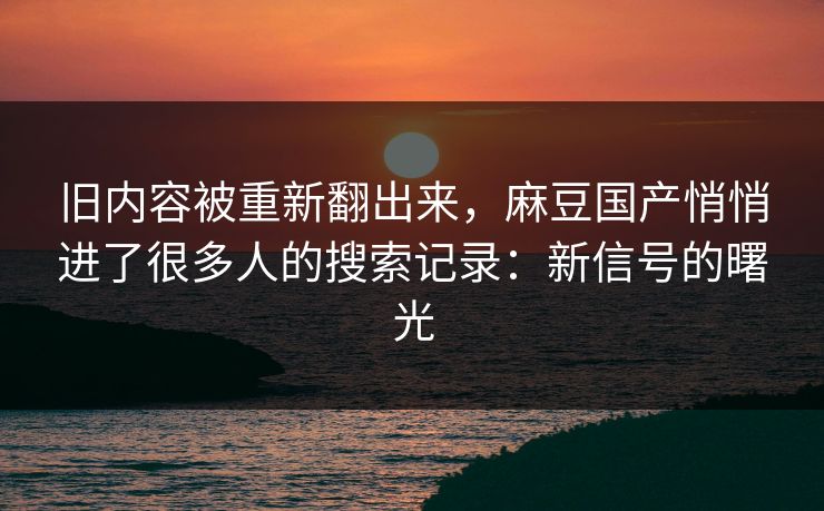 旧内容被重新翻出来,麻豆国产悄悄进了很多人的搜索记录:新信号的曙光