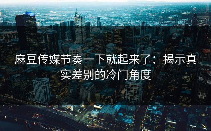 麻豆传媒节奏一下就起来了:揭示真实差别的冷门角度
