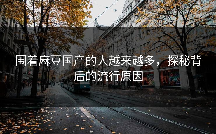 围着麻豆国产的人越来越多,探秘背后的流行原因