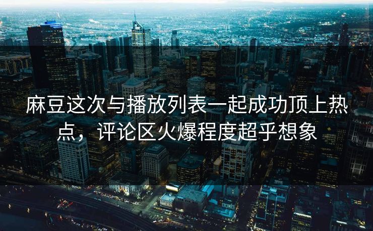 麻豆这次与播放列表一起成功顶上热点,评论区火爆程度超乎想象