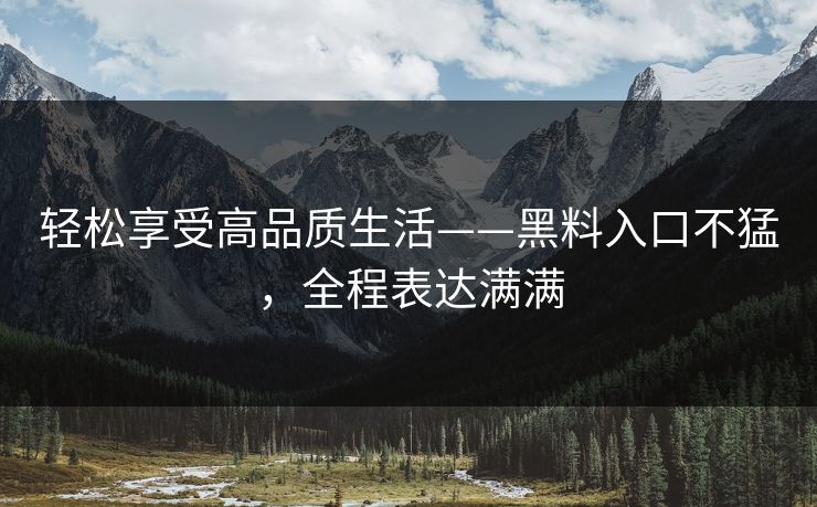 轻松享受高品质生活——黑料入口不猛,全程表达满满 轻松享受高品质生活——黑料入口不猛,全程表达满满
