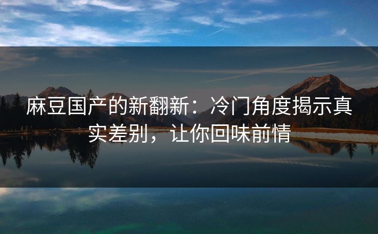 麻豆国产的新翻新:冷门角度揭示真实差别,让你回味前情